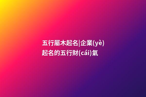 五行屬木起名|企業(yè)起名的五行財(cái)氣-第1張-公司起名-玄機(jī)派